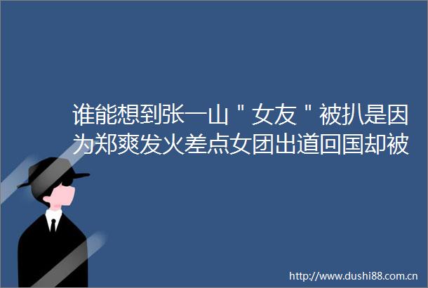 谁能想到张一山＂女友＂被扒是因为郑爽发火差点女团出道回国却被骂绿茶