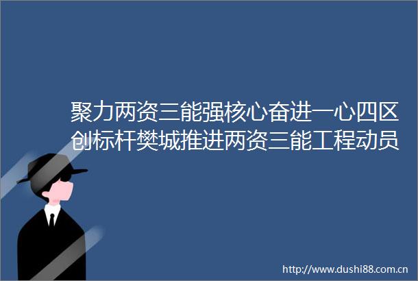 聚力两资三能强核心奋进一心四区创标杆樊城推进两资三能工程动员大会召开