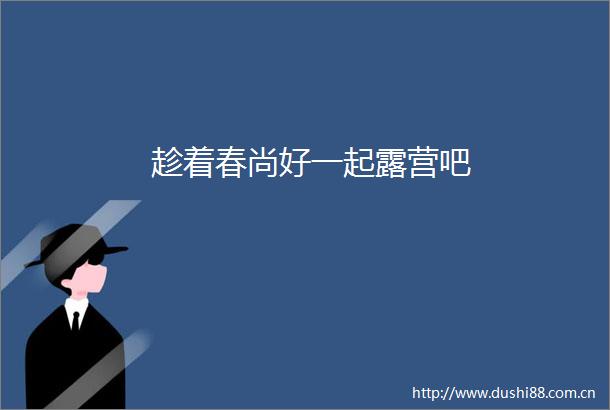 趁着春尚好一起露营吧