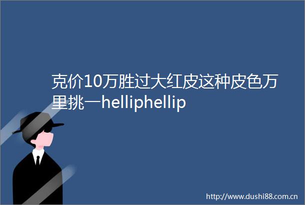 克价10万胜过大红皮这种皮色万里挑一helliphellip