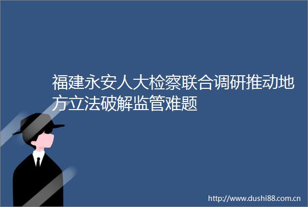 福建永安人大检察联合调研推动地方立法破解监管难题