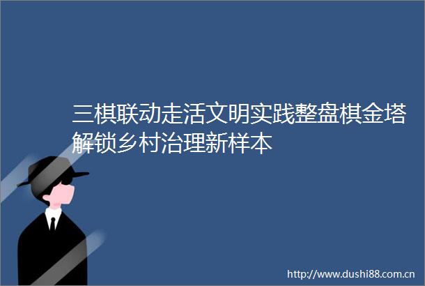 三棋联动走活文明实践整盘棋金塔解锁乡村治理新样本