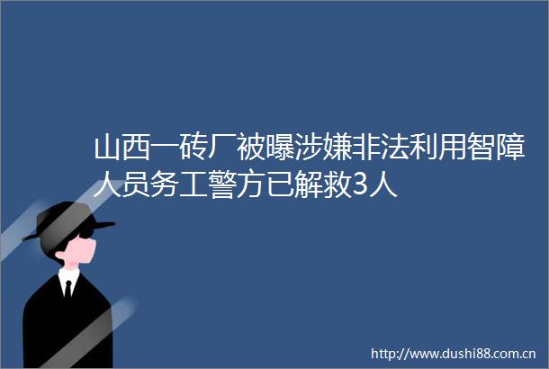 山西一砖厂被曝利用智障人员务工警方已解救3人