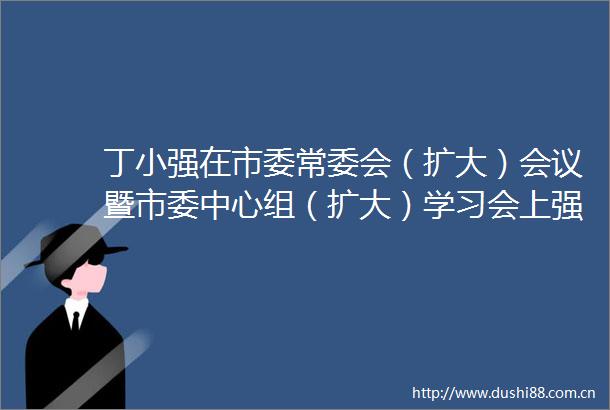 丁小强在市委常委会（扩大）会议暨市委中心组（扩大）学习会上强调用新举措新思路创造性推动省两会部署要求落地见效