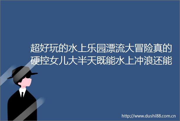 超好玩的水上乐园漂流大冒险真的硬控女儿大半天既能水上冲浪还能钓鱼放小船这哪个小家伙会不心动啊