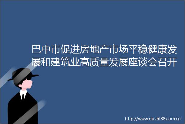 巴中市促进房地产市场平稳健康发展和建筑业高质量发展座谈会召开