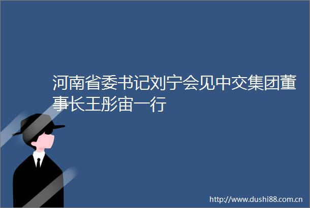 河南省委书记刘宁会见中交集团董事长王彤宙一行