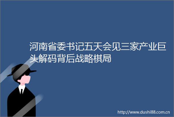 河南省委书记五天会见三家产业巨头解码背后战略棋局