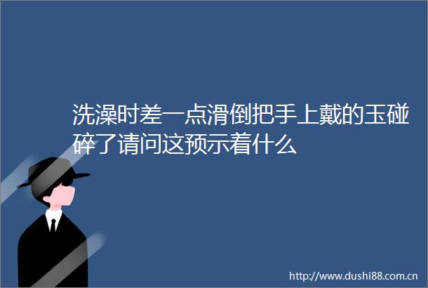 洗澡时差一点滑倒把手上戴的玉碰碎了请问这预示着什么