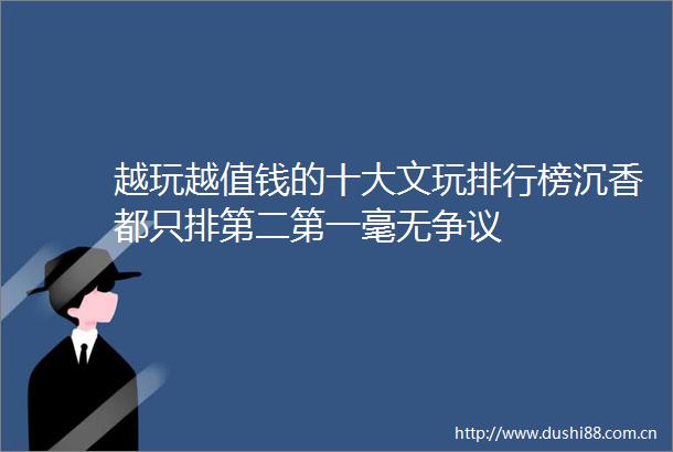 越玩越值钱的十大文玩排行榜沉香都只排第二第一毫无争议