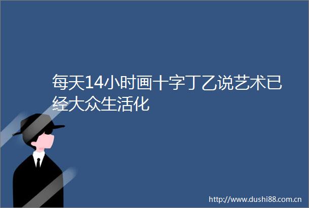 每天14小时画十字丁乙说艺术已经大众生活化