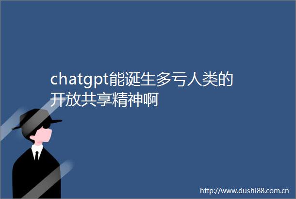 chatgpt能诞生多亏人类的开放共享精神啊
