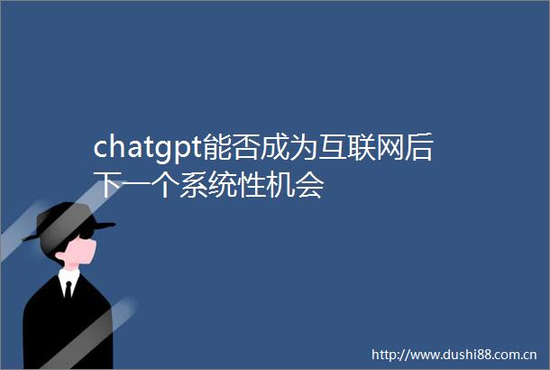 chatgpt能否成为互联网后下一个系统性机会