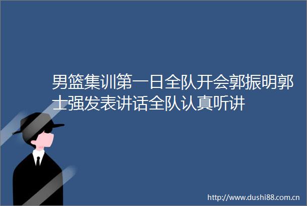 男篮集训第一日全队开会郭振明郭士强发表讲话全队认真听讲