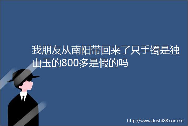 我朋友从南阳带回来了只手镯是独山玉的800多是假的吗