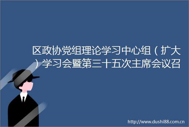 区政协党组理论学习中心组（扩大）学习会暨第三十五次会议召开