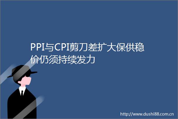 PPI与CPI剪刀差扩大保供稳价仍须持续发力