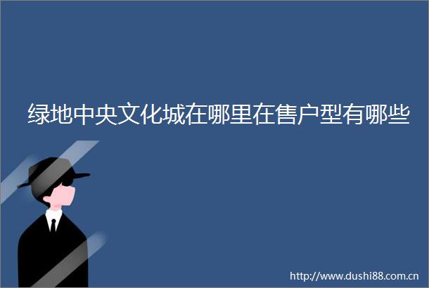 绿地中央文化城在哪里在售户型有哪些