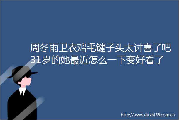 周冬雨卫衣鸡毛键子头太讨喜了吧31岁的她最近怎么一下变好看了