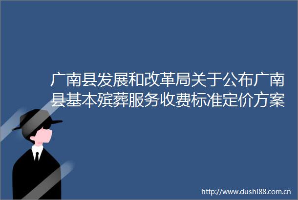 广南县发展和改革局关于公布广南县基本殡葬服务收费标准定价方案（草案）座谈会相关情况及定价决定的通告