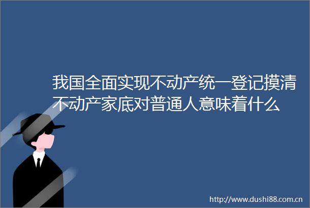 我国全面实现不动产统一登记摸清不动产家底对普通人意味着什么