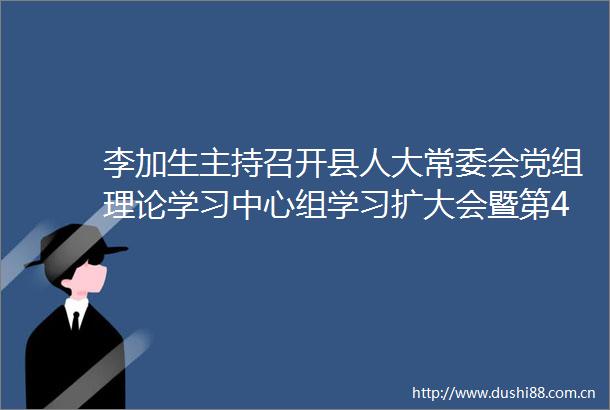 李加生主持召开县人大常委会党组理论学习中心组学习扩大会暨第45次主任会议