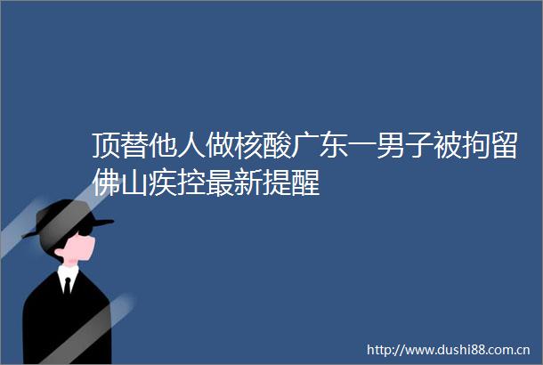 顶替他人做核酸广东一男子被拘留佛山疾控最新提醒