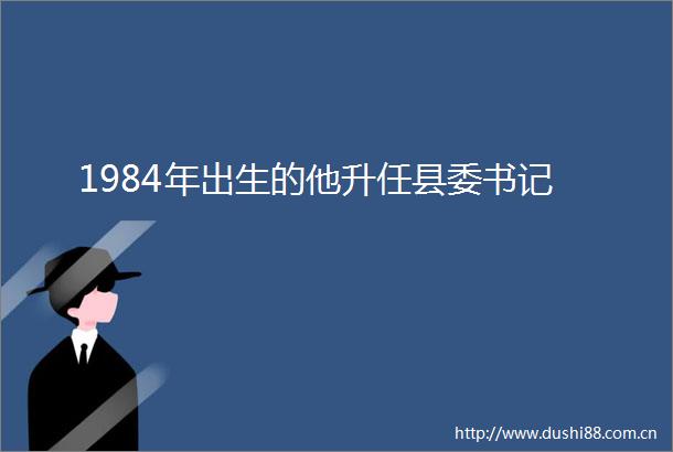 1984年出生的他升任县委书记