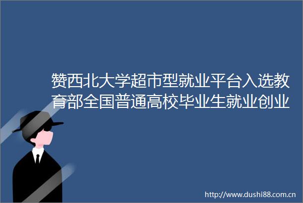 赞西北大学超市型就业平台入选教育部全国普通高校毕业生就业创业工作典型案例