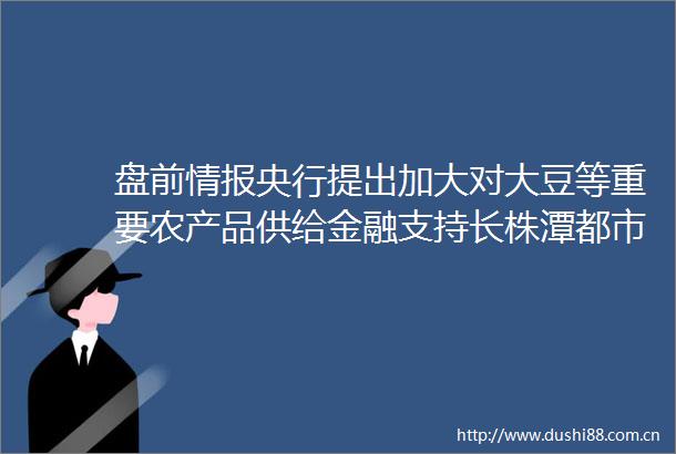 盘前情报央行提出加大对大豆等重要农产品供给金融支持长株潭都市圈发展规划正式出炉