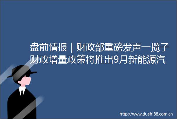 盘前情报｜财政部重磅发声一揽子财政增量政策将推出9月新能源汽车销量同比增长423