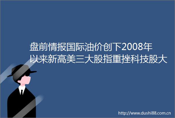 盘前情报国际油价创下2008年以来新高美三大股指重挫科技股大跌