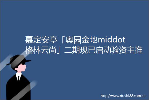 嘉定安亭「奥园金地middot格林云尚」二期现已启动验资主推约87㎡和约95㎡舒居三房