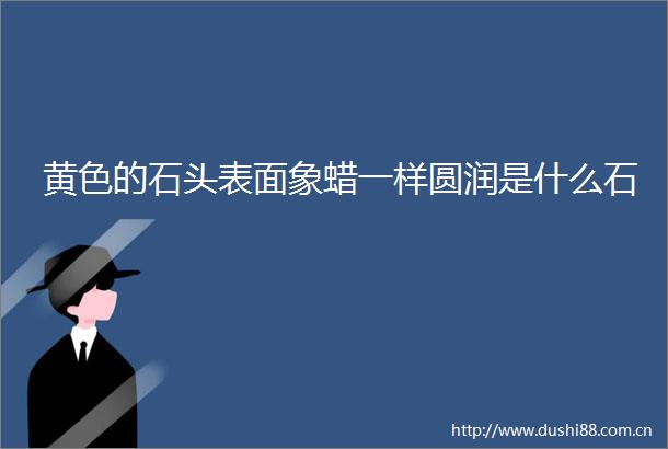 黄色的石头表面象蜡一样圆润是什么石