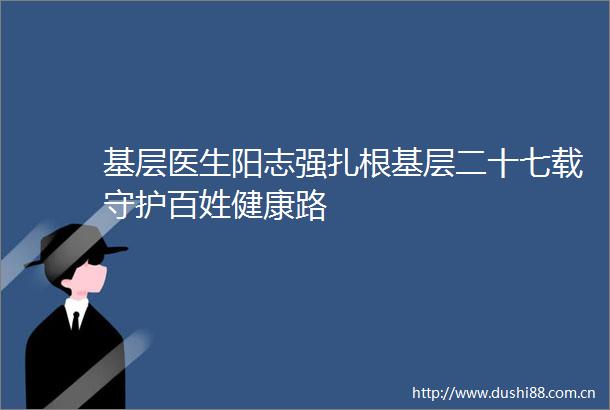 基层医生阳志强扎根基层二十七载守护百姓健康路