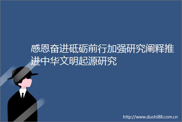 感恩奋进砥砺前行加强研究阐释推进中华文明起源研究
