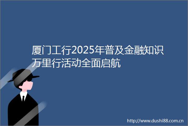 厦门工行2025年普及金融知识万里行活动全面启航