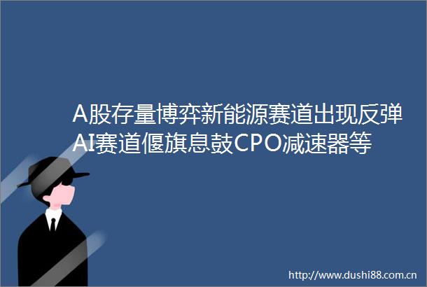 A股存量博弈新能源赛道出现反弹AI赛道偃旗息鼓CPO减速器等概念大幅下跌