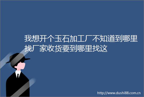 我想开个玉石加工厂不知道到哪里找厂家收货要到哪里找这