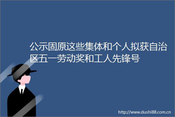 公示固原这些集体和个人拟获自治区五一劳动奖和工人先锋号