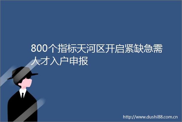 800个指标天河区开启紧缺急需人才入户申报
