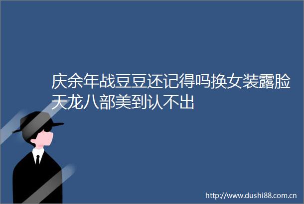 庆余年战豆豆还记得吗换女装露脸天龙八部美到认不出