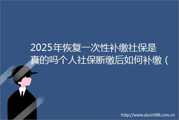 2025年恢复一次性补缴社保是真的吗个人社保断缴后如何补缴（2025年4月20日）