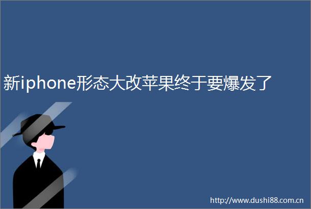 新iphone形态大改苹果终于要爆发了