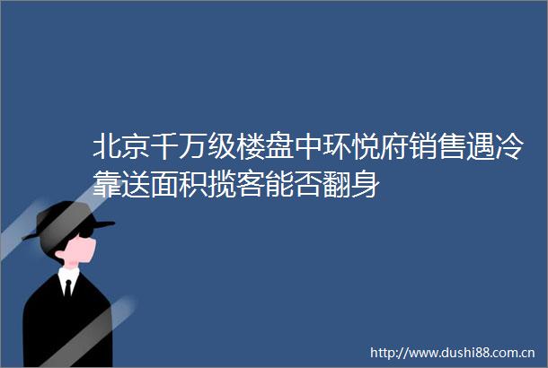北京千万级楼盘中环悦府销售遇冷靠送面积揽客能否翻身