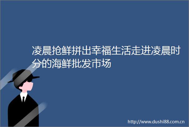 凌晨抢鲜拼出幸福生活走进凌晨时分的海鲜批发市场