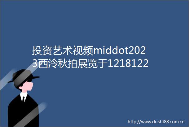 投资艺术视频middot2023西泠秋拍展览于12181220启幕拍卖将于12211223日开拍
