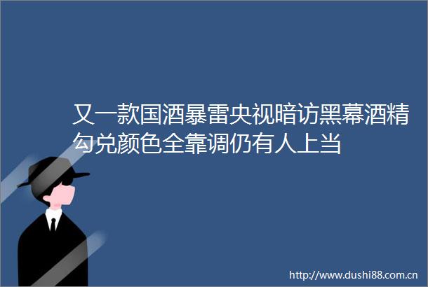 又一款国酒暴雷央视暗访黑幕酒精勾兑颜色全靠调仍有人上当