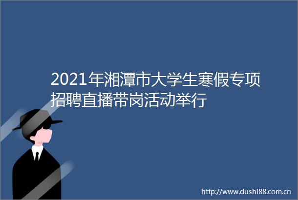2021年湘潭市大学生寒假专项招聘直播带岗活动举行