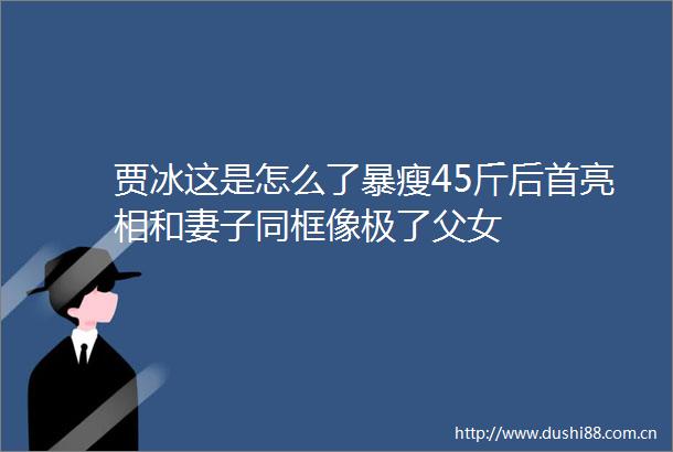 贾冰这是怎么了暴瘦45斤后首亮相和妻子同框像极了父女